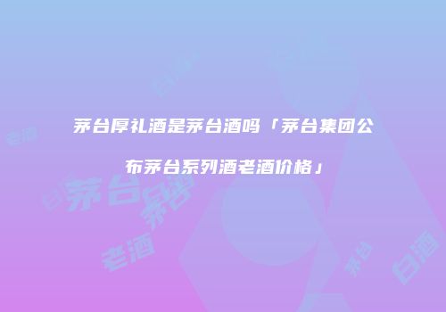 茅台厚礼酒是茅台酒吗「茅台集团公布茅台系列酒老酒价格」