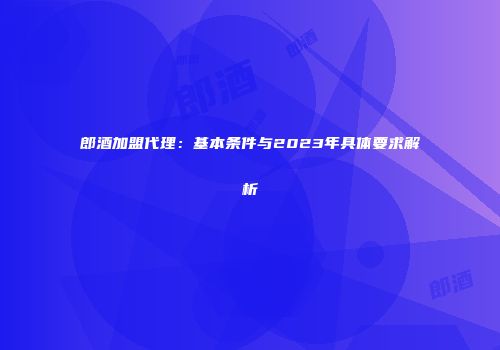 郎酒加盟代理：基本条件与2023年具体要求解析