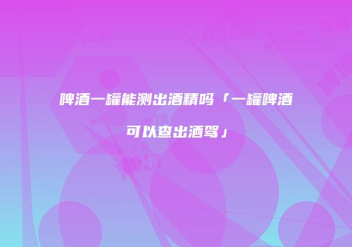 啤酒一罐能测出酒精吗「一罐啤酒可以查出酒驾」