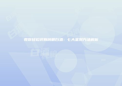 教你轻松识别纯粮白酒：七大鉴别方法解析