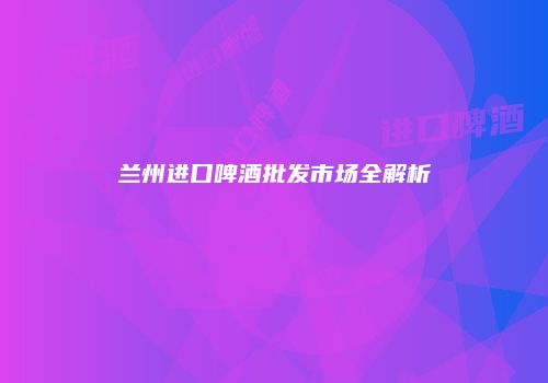 兰州进口啤酒批发市场全解析