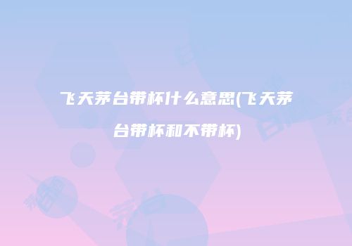 飞天茅台带杯什么意思(飞天茅台带杯和不带杯)