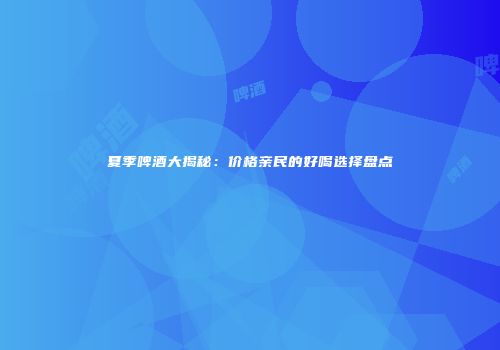 夏季啤酒大揭秘：价格亲民的好喝选择盘点
