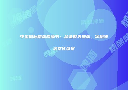 中国国际精酿啤酒节：品味世界佳酿，领略啤酒文化盛宴