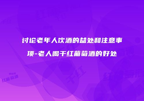 讨论老年人饮酒的益处和注意事项-老人喝干红葡萄酒的好处