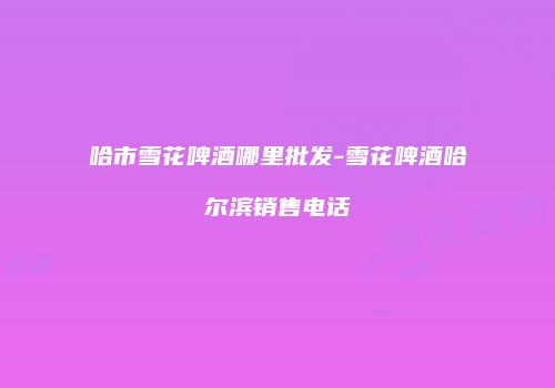 哈市雪花啤酒哪里批发-雪花啤酒哈尔滨销售电话
