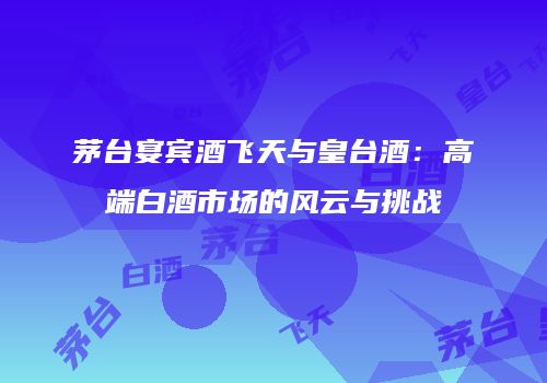 茅台宴宾酒飞天与皇台酒：高端白酒市场的风云与挑战