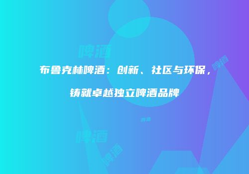 布鲁克林啤酒：创新、社区与环保，铸就卓越独立啤酒品牌