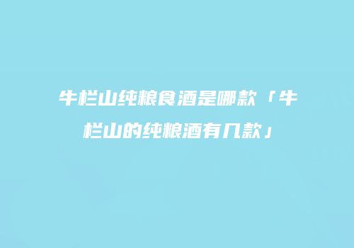 牛栏山纯粮食酒是哪款「牛栏山的纯粮酒有几款」