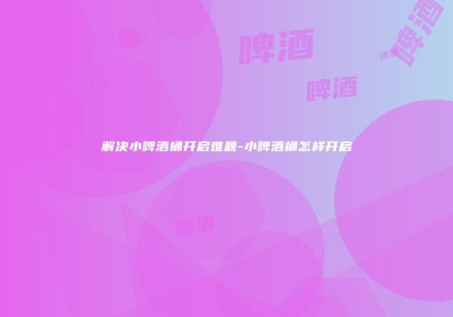 解决小啤酒桶开启难题-小啤酒桶怎样开启