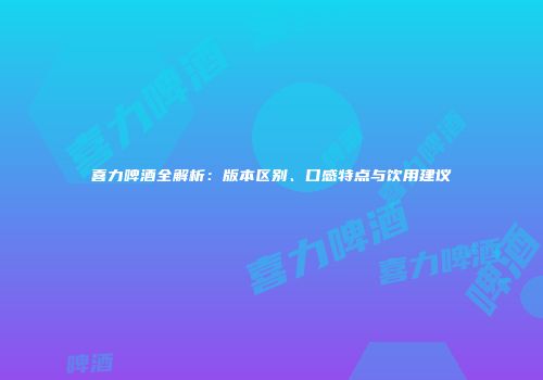 喜力啤酒全解析：版本区别、口感特点与饮用建议
