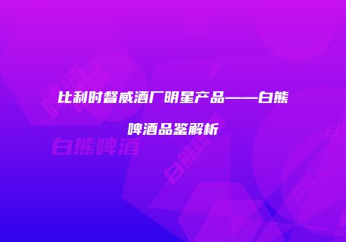 比利时督威酒厂明星产品——白熊啤酒品鉴解析