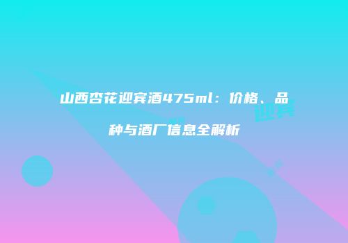 山西杏花迎宾酒475ml：价格、品种与酒厂信息全解析