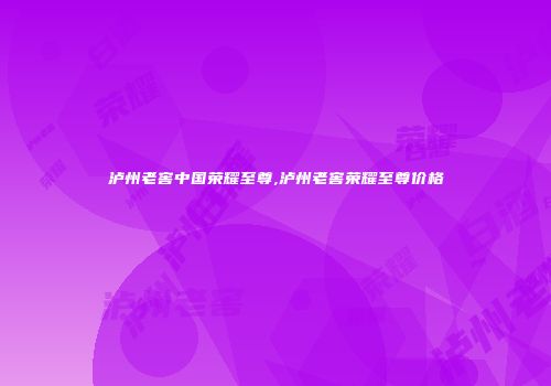 泸州老窖中国荣耀至尊,泸州老窖荣耀至尊价格