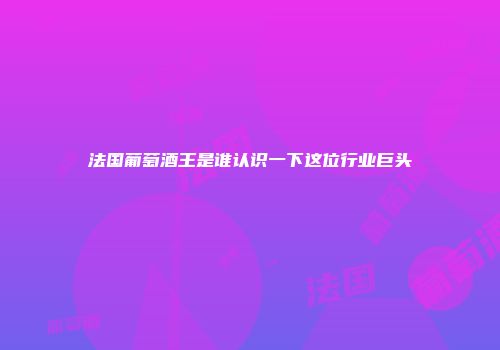 法国葡萄酒王是谁认识一下这位行业巨头