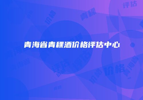 青海省青稞酒价格评估中心
