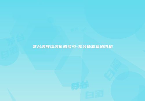 茅台酒族福酒价格多少-茅台镇族福酒价格