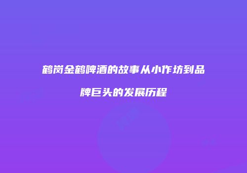鹤岗金鹤啤酒的故事从小作坊到品牌巨头的发展历程
