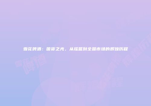 雪花啤酒：国货之光，从摇篮到全国市场的辉煌历程
