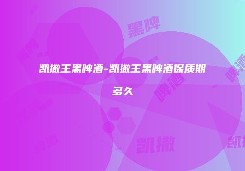 凯撒王黑啤酒-凯撒王黑啤酒保质期多久