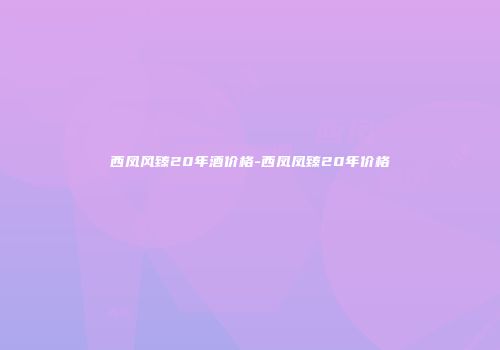 西凤风臻20年酒价格-西凤凤臻20年价格