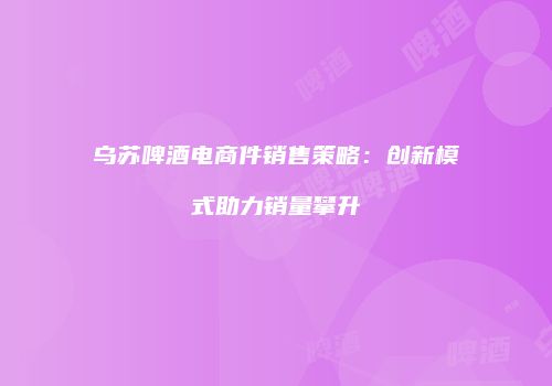 乌苏啤酒电商件销售策略：创新模式助力销量攀升