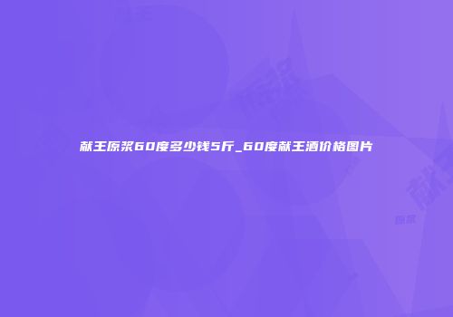 献王原浆60度多少钱5斤_60度献王酒价格图片
