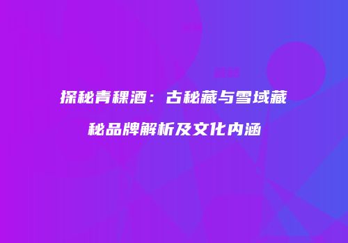 探秘青稞酒：古秘藏与雪域藏秘品牌解析及文化内涵