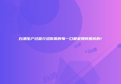白酒生产过程介绍你喝的每一口都是如何酿成的?
