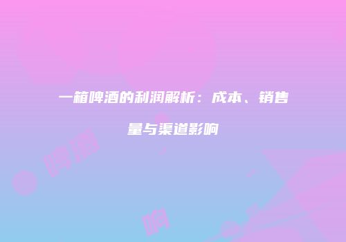 一箱啤酒的利润解析：成本、销售量与渠道影响