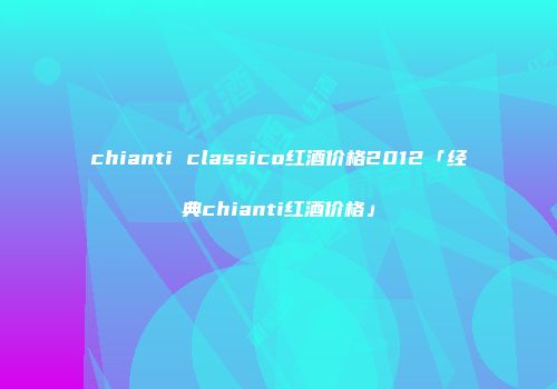 chianti classico红酒价格2012「经典chianti红酒价格」