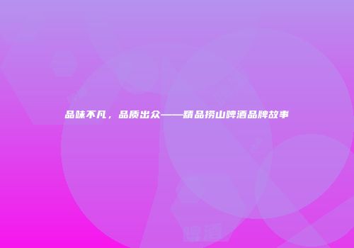 品味不凡，品质出众——精品捞山啤酒品牌故事