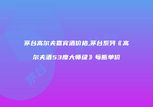 茅台高尔夫嘉宾酒价格,茅台系列《高尔夫酒53度大师级》每瓶单价