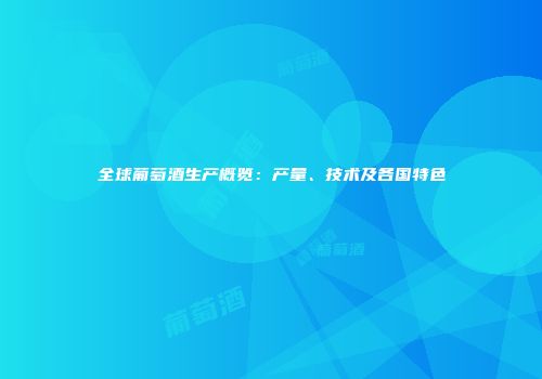 全球葡萄酒生产概览：产量、技术及各国特色