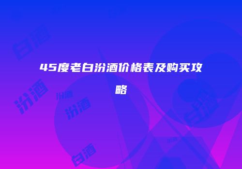 45度老白汾酒价格表及购买攻略
