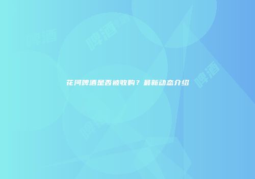 花河啤酒是否被收购？最新动态介绍