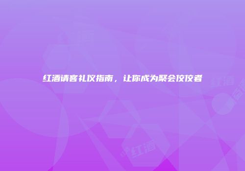 红酒请客礼仪指南，让你成为聚会佼佼者
