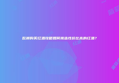 欧洲购买红酒攻略如何挑选性价比高的红酒？