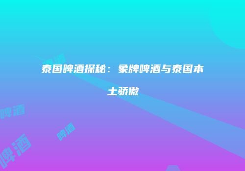 泰国啤酒探秘：象牌啤酒与泰国本土骄傲