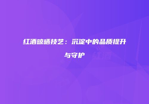 红酒晾晒技艺：沉淀中的品质提升与守护