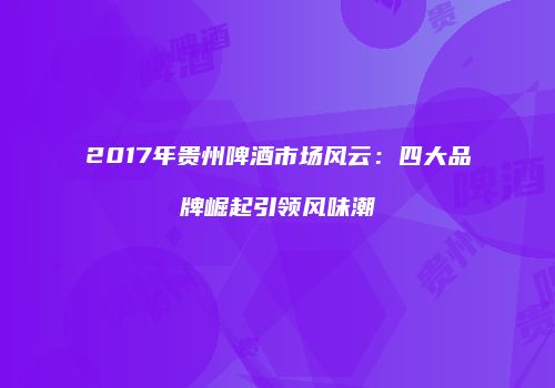 2017年贵州啤酒市场风云：四大品牌崛起引领风味潮