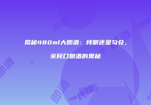 揭秘480ml大郎酒：纯粮还是勾兑，亲民口粮酒的奥秘