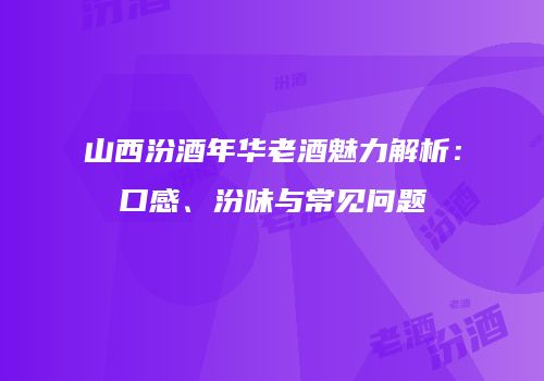 山西汾酒年华老酒魅力解析：口感、汾味与常见问题