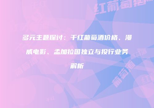 多元主题探讨：干红葡萄酒价格、漫威电影、孟加拉国独立与投行业务解析