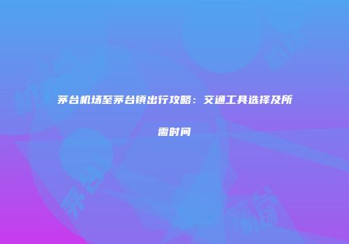 茅台机场至茅台镇出行攻略：交通工具选择及所需时间