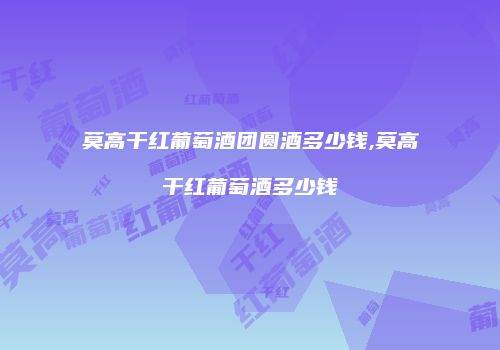 莫高干红葡萄酒团圆酒多少钱,莫高干红葡萄酒多少钱