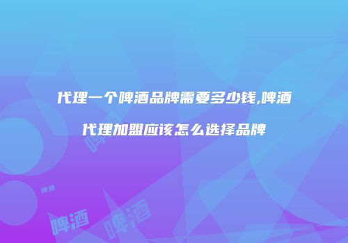 代理一个啤酒品牌需要多少钱,啤酒代理加盟应该怎么选择品牌