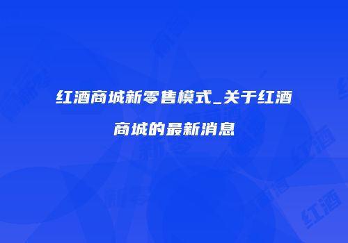 红酒商城新零售模式_关于红酒商城的最新消息