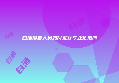 白酒销售人员如何进行专业化培训
