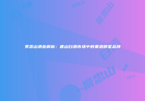 景忠山酒业解析：唐山白酒市场中的栗酒明星品牌